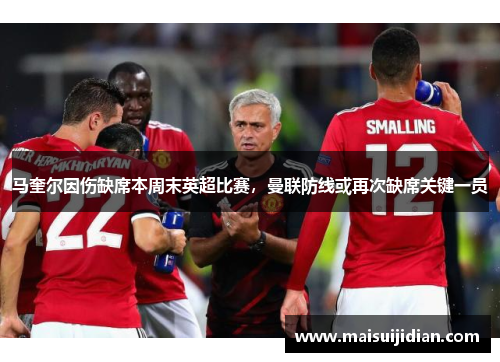 马奎尔因伤缺席本周末英超比赛，曼联防线或再次缺席关键一员