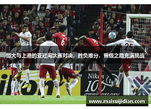 恒大与上港的亚冠淘汰赛对决，胜负难分，晋级之路充满挑战