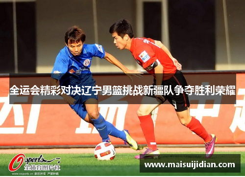 全运会精彩对决辽宁男篮挑战新疆队争夺胜利荣耀